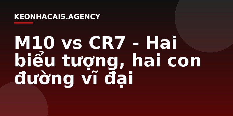 M10 vs CR7 - Hai biểu tượng, hai con đường vĩ đại