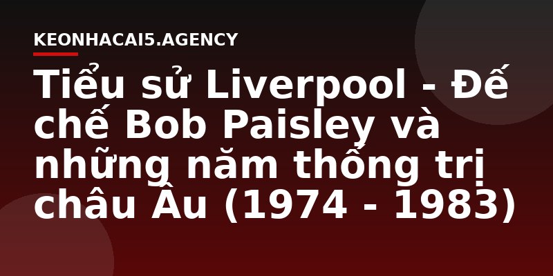 Tiểu sử Liverpool - Đế chế Bob Paisley và những năm thống trị châu Âu (1974 - 1983)
