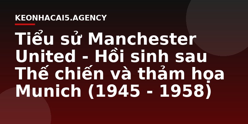 Tiểu sử Manchester United - Hồi sinh sau Thế chiến và thảm họa Munich (1945 - 1958)